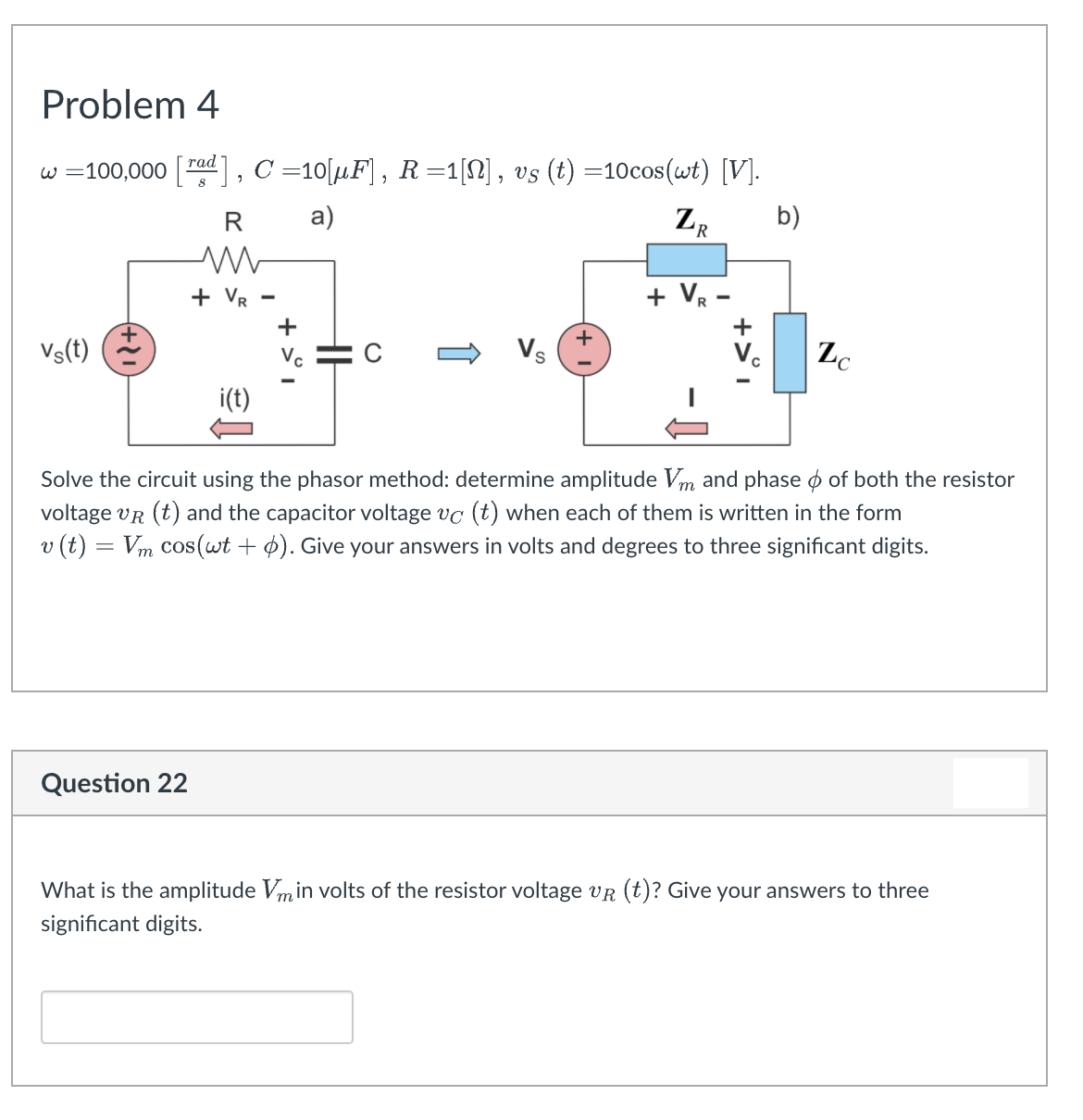 Problem 4
w =100,000 [ad] , C =10[µF] , R =1[N] , vs (t) =10cos(wt) [V].
а)
ZR
b)
+ Vr
+ VR -
+
Vs(t)
+
Vs
V.
Zc
Vc
i(t)
Solve the circuit using the phasor method: determine amplitude Vm and phase o of both the resistor
voltage vr (t) and the capacitor voltage vc (t) when each of them is written in the form
v (t) = Vm cos(wt + 4). Give your answers in volts and degrees to three significant digits.
Question 22
What is the amplitude Vmin volts of the resistor voltage vR (t)? Give your answers to three
significant digits.
