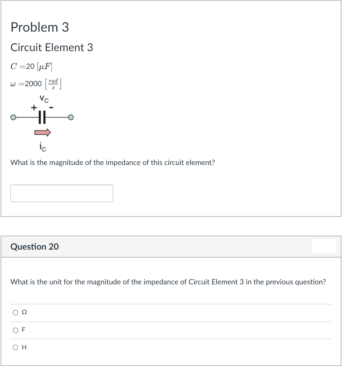 Problem 3
Circuit Element 3
C =20 [µF]
w =2000 rad
Vc
ic
What is the magnitude of the impedance of this circuit element?
Question 20
What is the unit for the magnitude of the impedance of Circuit Element 3 in the previous question?
O F
он
