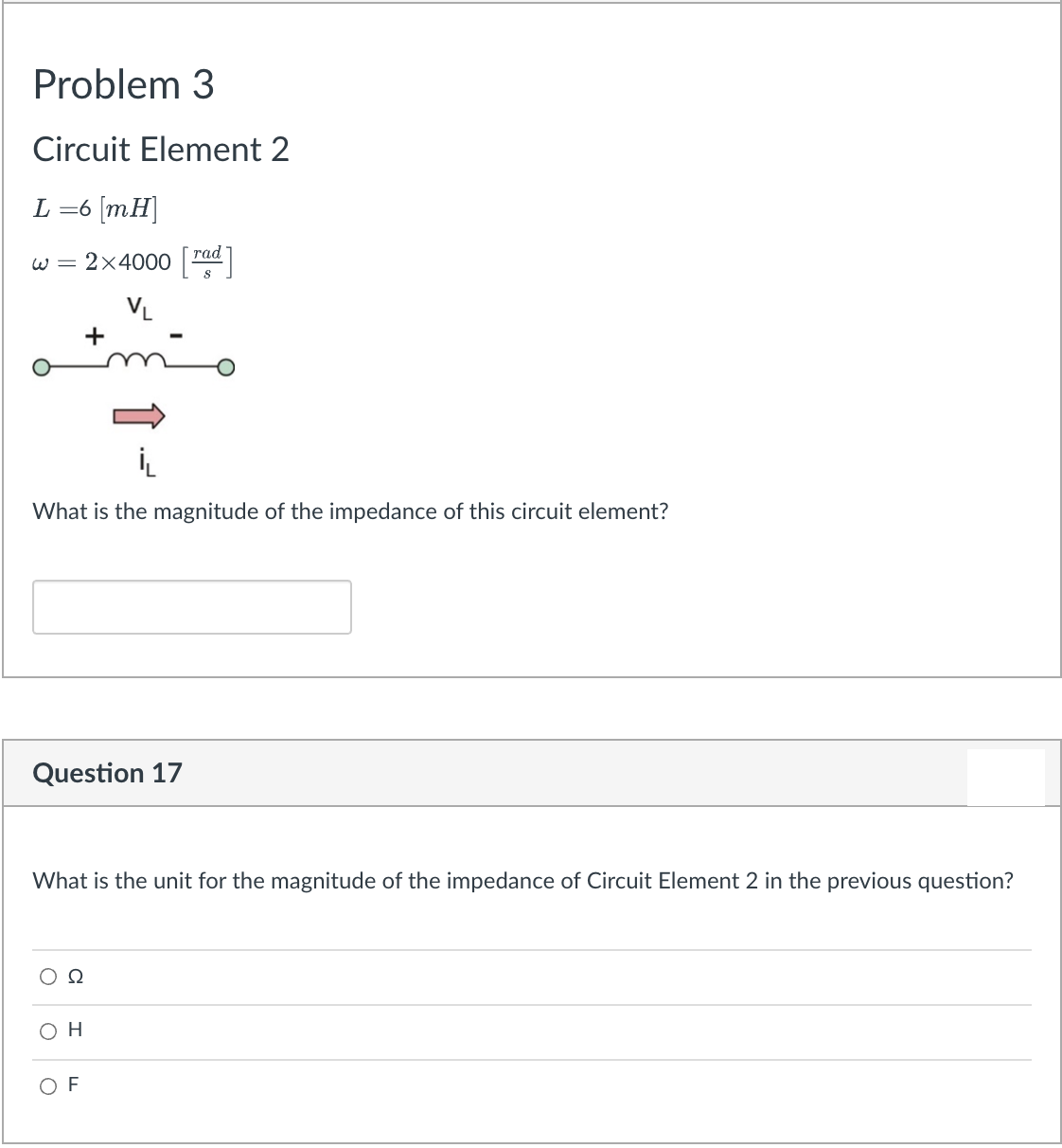 Problem 3
Circuit Element 2
L =6 [mH]
тad
w = 2×4000
VL
+
What is the magnitude of the impedance of this circuit element?
Question 17
What is the unit for the magnitude of the impedance of Circuit Element 2 in the previous question?
Ω
O H
O F
