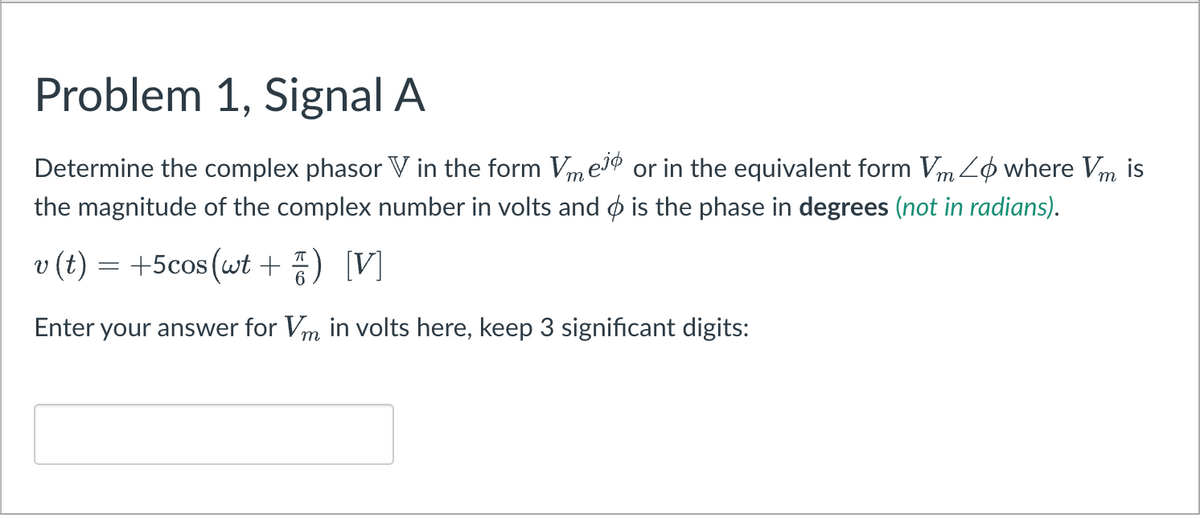 Problem 1, Signal A
Determine the complex phasor V in the form Vme1º or in the equivalent form Vm Zø where Vm
the magnitude of the complex number in volts and ø is the phase in degrees (not in radians).
is
v (t) = +5cos(wt + ) [V]
Enter your answer for Vm in volts here, keep 3 significant digits:
т
