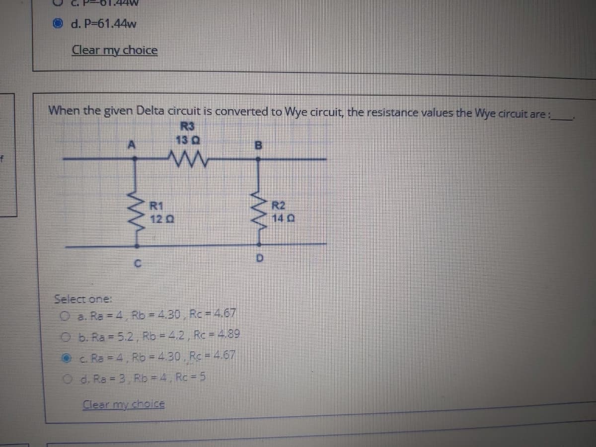 Od. P-61.44w
Clear my choice
When the given Delta circuit is converted to Wye circuit, the resistance values the Wye circuit are:
R3
13 0
R1
12 0
R2
14Q
Select one:
Oa. Ra = 4, Rb = 4.30, Rc-4,67
O b. Ra = 5.2, Rb = 4,2, Rc = 4,89
Oc. Ra =4 Rb = 430, Rc =4,67
d. Ra = 3, Rb = 4, Rc 5
Clear my choice
