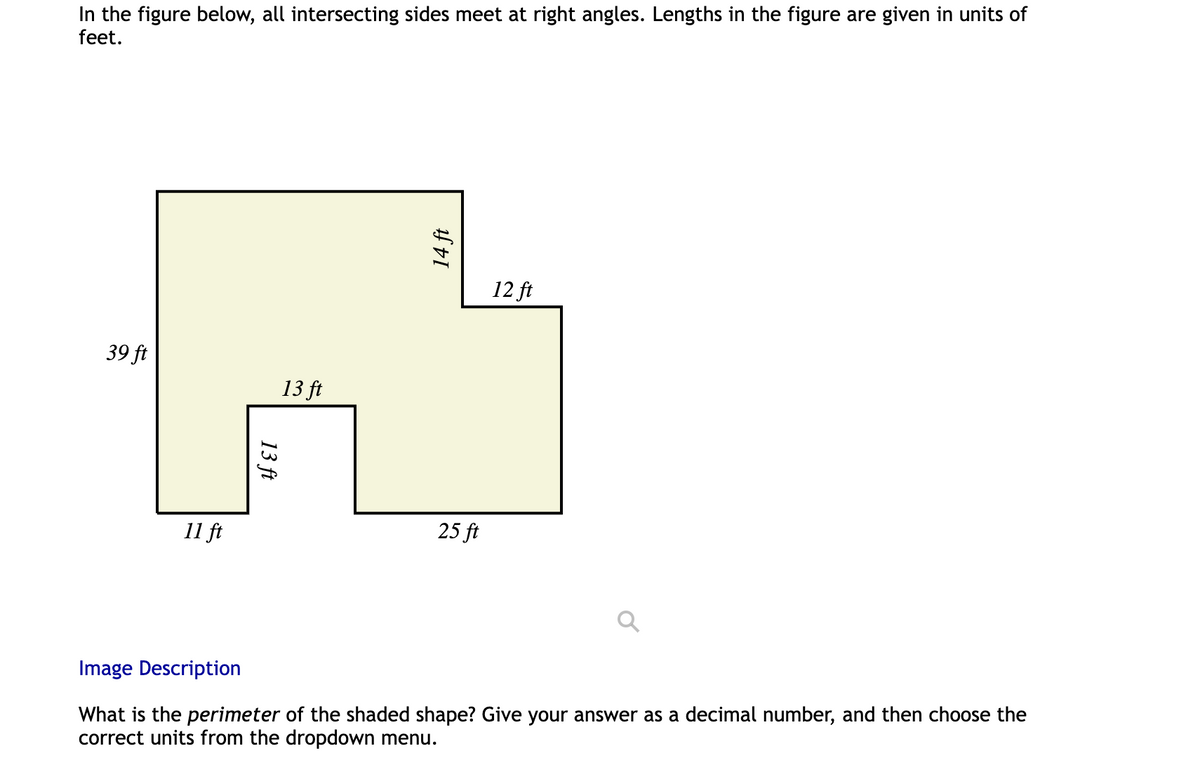 In the figure below, all intersecting sides meet at right angles. Lengths in the figure are given in units of
feet.
39 ft
11 ft
13 ft
13 ft
14 ft
25 ft
12 ft
Image Description
What is the perimeter of the shaded shape? Give your answer as a decimal number, and then choose the
correct units from the dropdown menu.