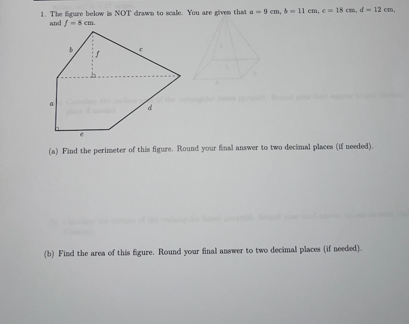 1. The figure below is NOT drawn to scale. You are given that a = 9 cm, b = 11 cm, c = 18 cm, d = 12 cm,
and f = 8 cm.
a
C
(a) Find the perimeter of this figure. Round your final answer to two decimal places (if needed).
(b) Find the area of this figure. Round your final answer to two decimal places (if needed).