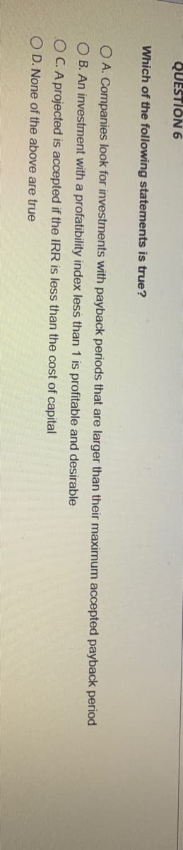 QUESTION 6
Which of the following statements is true?
O A. Companies look for investments with payback periods that are larger than their maximum accepted payback period
O B. An investment with a profatibility index less than 1 is profitable and desirable
OC.A projected is accepted if the IRR is less than the cost of capital
O D. None of the above are true
