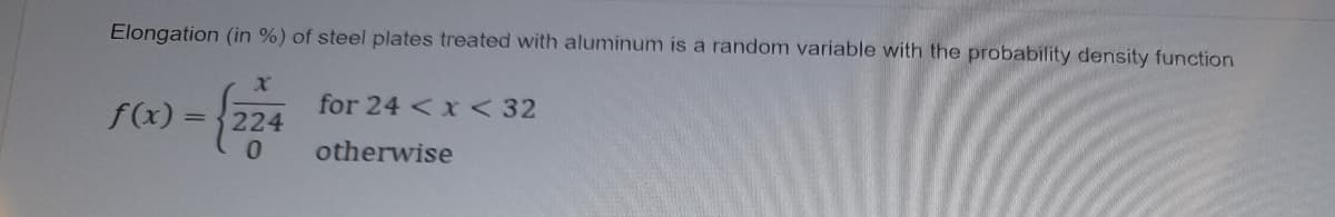 Elongation (in %) of steel plates treated with aluminum is a random variable with the probability density function
for 24 < x <32
f(x) = 224
otherwise
