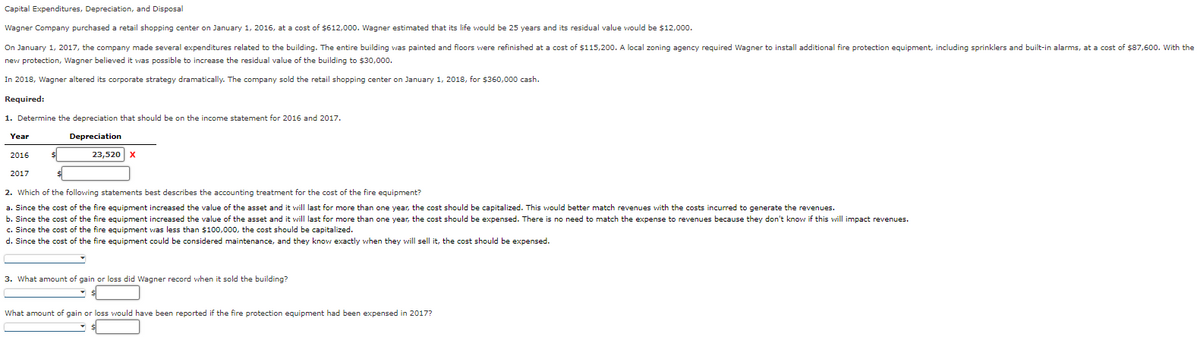 Capital Expenditures, Depreciation, and Disposal
Wagner Company purchased a retail shopping center on January 1, 2016, at a cost of $612,000. Wagner estimated that its life would be 25 years and its residual value would be $12,000.
On January 1, 2017, the company made several expenditures related to the building. The entire building was painted and floors were refinished at a cost of $115,200. A local zoning agency required Wagner to install additional fire protection equipment, including sprinklers and built-in alarms, at a cost of $87,600. With the
new protection, Wagner believed it was possible to increase the residual value of the building to $30,000.
In 2018, Wagner altered its corporate strategy dramatically. The company sold the retail shopping center on January 1, 2018, for $360,000 cash.
Required:
1. Determine the depreciation that should be on the income statement for 2016 and 2017.
Depreciation
23,520 X
Year
2016
2017
2. Which of the following statements best describes the accounting treatment for the cost of the fire equipment?
a. Since the cost of the fire equipment increased the value of the asset and it will last for more than one year, the cost should be capitalized. This would better match revenues with the costs incurred to generate the revenues.
b. Since the cost of the fire equipment increased the value of the asset and it will last for more than one year, the cost should be expensed. There is no need to match the expense to revenues because they don't know if this will impact revenues.
c. Since the cost of the fire equipment was less than $100,000, the cost should be capitalized.
d. Since the cost of the fire equipment could be considered maintenance, and they know exactly when they will sell it, the cost should be expensed.
3. What amount of gain or loss did Wagner record when it sold the building?
▾
What amount of gain or loss would have been reported if the fire protection equipment had been expensed in 2017?
▾