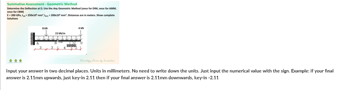 Summative Assessment - Geometric Method
Determine the Deflection at D. Use the Any Geometric Method (once for DIM, once for AMM,
once for CBM)
E= 200 GPa, lan = 250x10* mm" leco = 200x10* mm". Distances are in meters. Show complete
Solutions
8 kN
6 kN
15 kN/m
K
Tachnalagy Dutn by fanantien
Input your answer in two decimal places. Units in millimeters. No need to write down the units. Just input the numerical value with the sign. Example: if your final
answer is 2.11mm upwards, just key-in 2.11 then if your final answer is 2.11mm downwards, key-in -2.11
