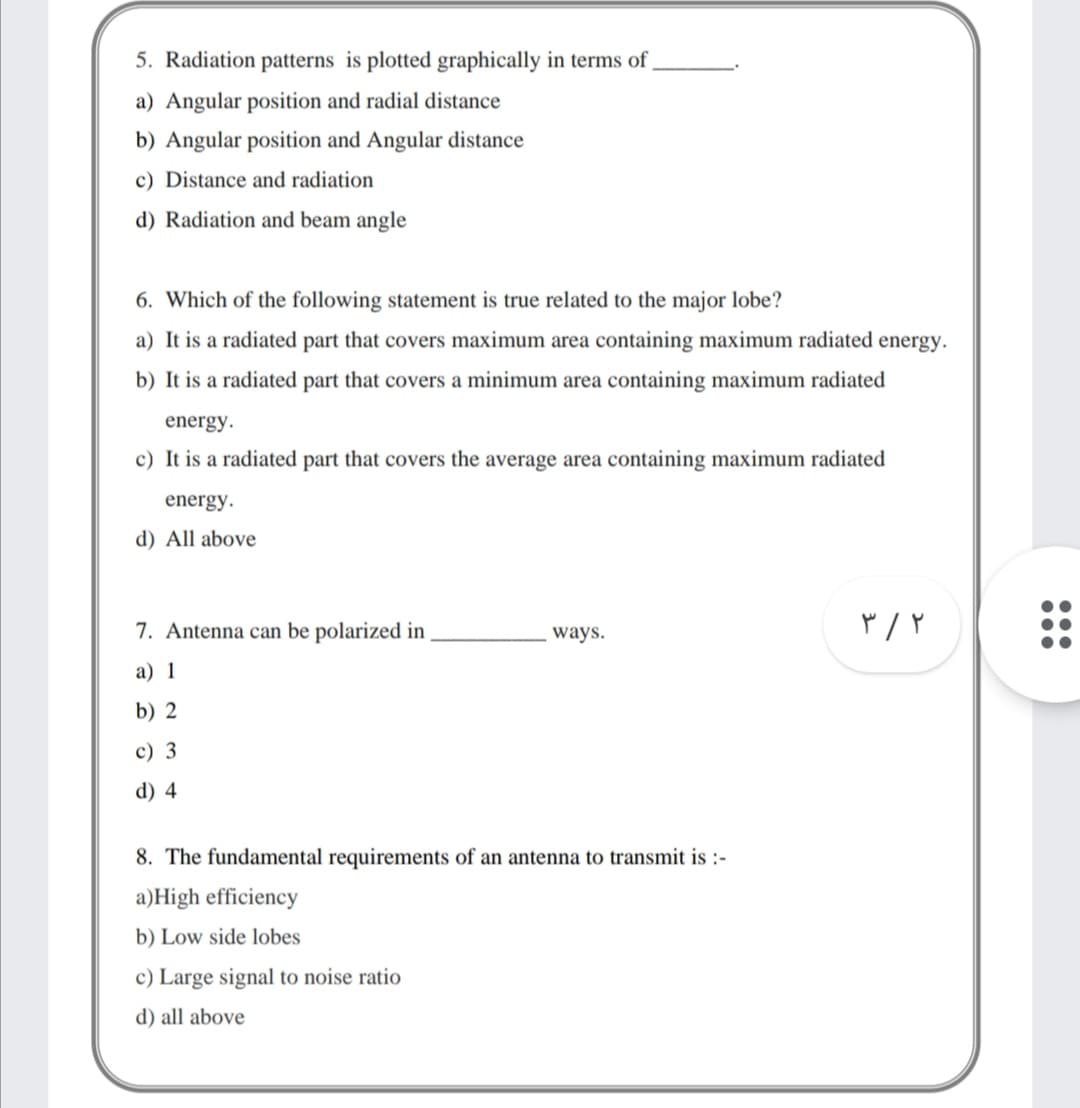 5. Radiation patterns is plotted graphically in terms of
a) Angular position and radial distance
b) Angular position and Angular distance
c) Distance and radiation
d) Radiation and beam angle
6. Which of the following statement is true related to the major lobe?
a) It is a radiated part that covers maximum area containing maximum radiated energy.
b) It is a radiated part that covers a minimum area containing maximum radiated
energy.
c) It is a radiated part that covers the average area containing maximum radiated
energy.
d) All above
7. Antenna can be polarized in
ways.
а) 1
b) 2
c) 3
d) 4
8. The fundamental requirements of an antenna to transmit is :-
a)High efficiency
b) Low side lobes
c) Large signal to noise ratio
d) all above
•..
