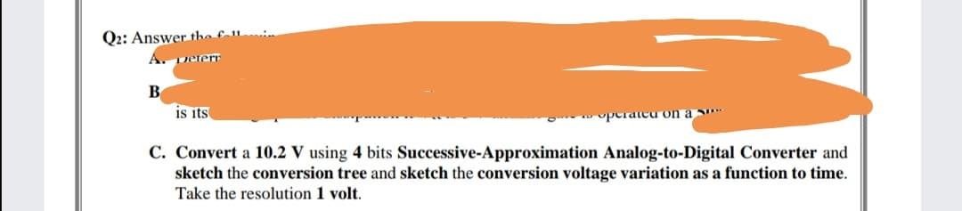 Q2: Answer the £-1l
Deferr
is its
operatea on a
C. Convert a 10.2 V using 4 bits Successive-Approximation Analog-to-Digital Converter and
sketch the conversion tree and sketch the conversion voltage variation as a function to time.
Take the resolution 1 volt.
