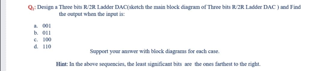 Q;; Design a Three bits R/2R Ladder DAC(sketch the main block diagram of Three bits R/2R Ladder DAC ) and Find
the output when the input is:
a. 001
b. 011
c. 100
d. 110
Support your answer with block diagrams for each case.
Hint: In the above sequencies, the least significant bits are the ones farthest to the right.
