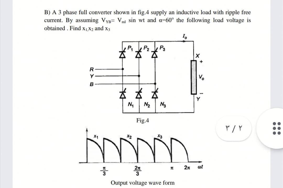 B) A 3 phase full converter shown in fig.4 supply an inductive load with ripple free
current. By assuming VyB= Vml sin wt and a=60° the following load voltage is
obtained . Find x1,X2 and x3
I.
P2
P3
R
Y
B
N2
Ng
Fig.4
X2
X3
2n
2n
ot
Output voltage wave form
