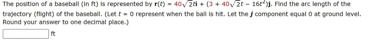 The position of a baseball (in ft) is represented by r(t) 40√2ti + (3 + 40√√2t - 16t²)j. Find the arc length of the
trajectory (flight) of the baseball. (Let t = 0 represent when the ball is hit. Let the j component equal 0 at ground level.
Round your answer to one decimal place.)
ft
=