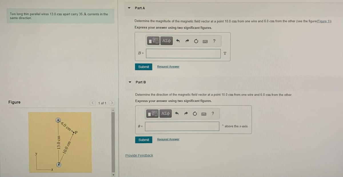 Two long thin parallel wires 13.0 cm apart carry 35 A currents in the
same direction.
Figure
13.0 cm-
•
6.0 cm--
10.0 cm-
< 1 of 1 >
▼
▼
Part A
Determine the magnitude of the magnetic field vector at a point 10.0 cm from one wire and 6.0 cm from the other (see the figure(Figure 1)).
Express your answer using two significant figures.
B=
Submit
Part B
0=
|Π| ΑΣΦ
Submit
Request Answer
Determine the direction of the magnetic field vector at a point 10.0 cm from one wire and 6.0 cm from the other.
Express your answer using two significant figures.
ΠΫΠΙ ΑΣΦ
Provide Feedback
Request Answer
?
PANC
T
?
0
above the x-axis
