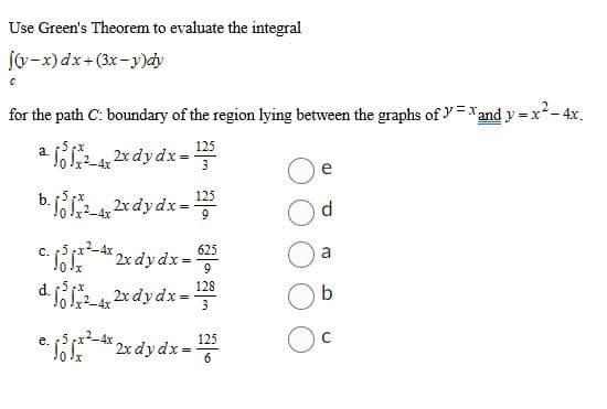 Use Green's Theorem to evaluate the integral
[(y-x) dx+(3x-y)dy
C
for the path C: boundary of the region lying between the graphs of y=xand y=x²
dy=x²-4x.
a.
a 11²_4x 2x dy dx = 125
3
b. jo 1x²_4x 2x dy dx = ¹25
C.
c. 11x²4x 2x dy dx = -625
9
e.
x=128
-4x2x dy dx =
*2x dy dx = 125
e
d
a
b
с