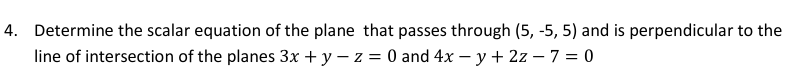 4. Determine the scalar equation of the plane that passes through (5, -5, 5) and is perpendicular to the
line of intersection of the planes 3x + y – z = 0 and 4x – y + 2z – 7 = 0
