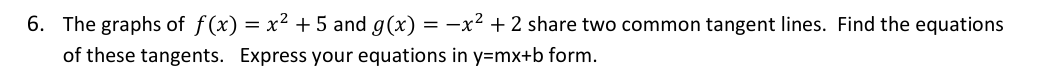 6. The graphs of f(x) = x² + 5 and g(x) = -x² + 2 share two common tangent lines. Find the equations
of these tangents. Express your equations in y=mx+b form.
