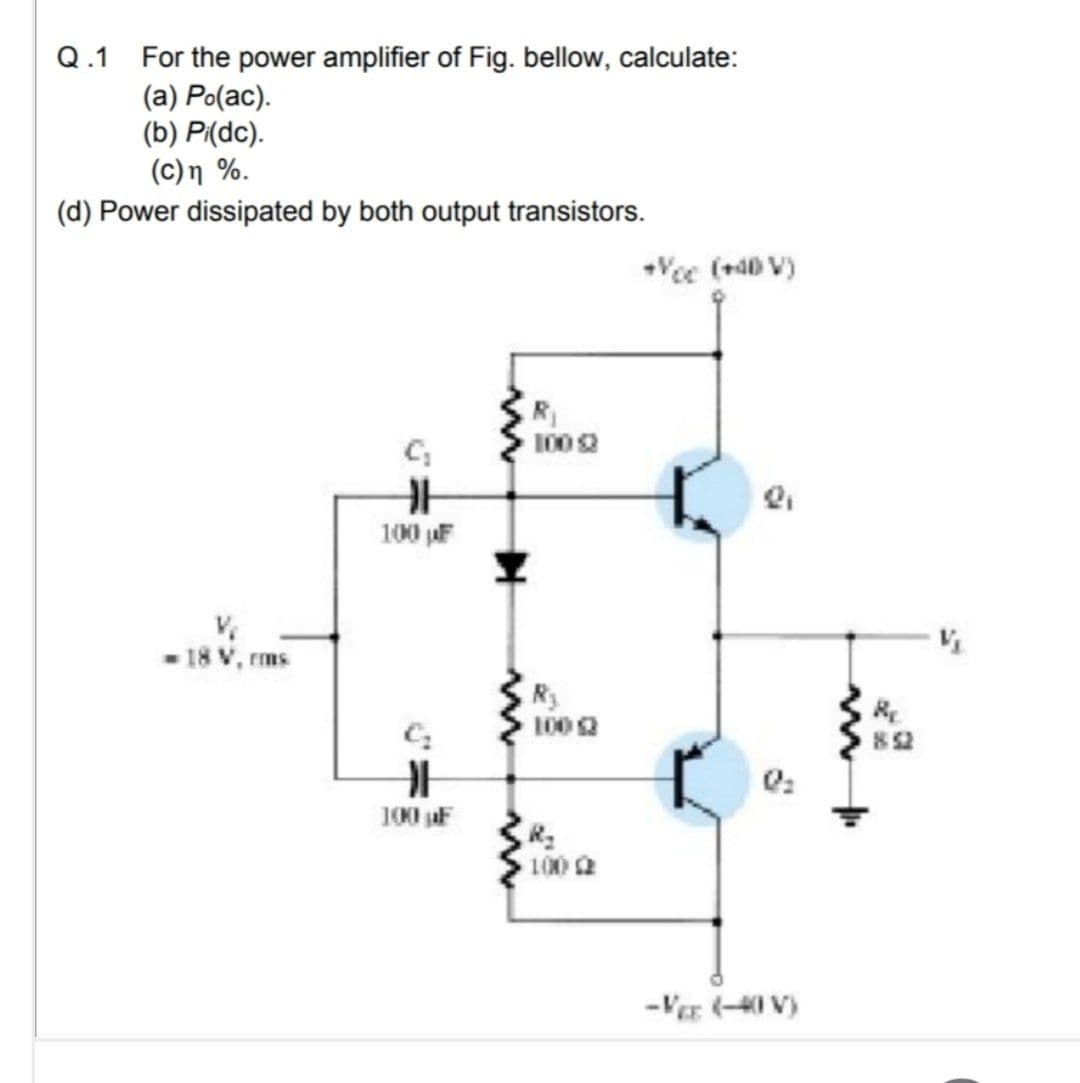 Q.1 For the power amplifier of Fig. bellow, calculate:
(a) Po(ac).
(b) P(dc).
(c)n %.
(d) Power dissipated by both output transistors.
Vee (+d0 V)
R1
1002
100 F
- 18 V, rms
100 2
82
100 jaF
100 2
-VE (-40 V)
