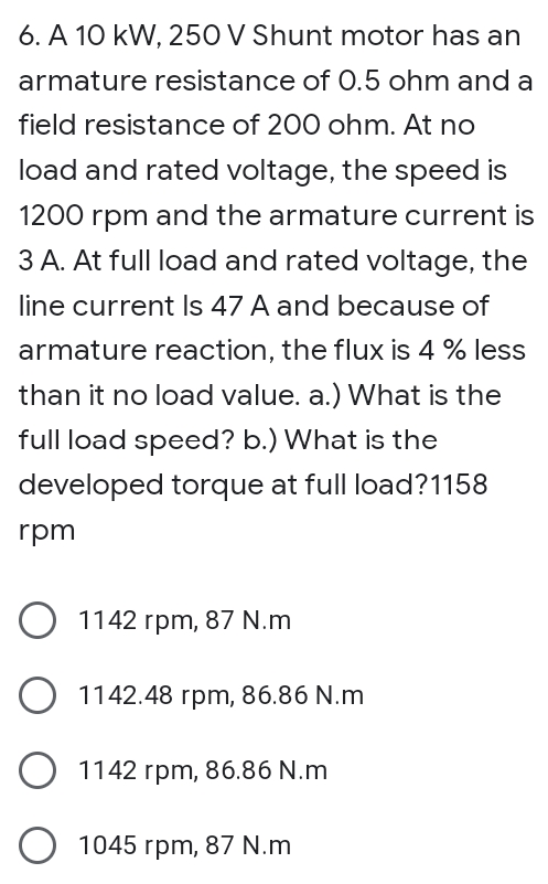 6. A 10 kW, 250 V Shunt motor has an
armature resistance of O.5 ohm and a
field resistance of 200 ohm. At no
load and rated voltage, the speed is
1200 rpm and the armature current is
3 A. At full load and rated voltage, the
line current Is 47 A and because of
armature reaction, the flux is 4 % less
than it no load value. a.) What is the
full load speed? b.) What is the
developed torque at full load?1158
rpm
O 1142 rpm, 87 N.m
O 1142.48 rpm, 86.86 N.m
O 1142 rpm, 86.86 N.m
1045 rpm, 87 N.m
