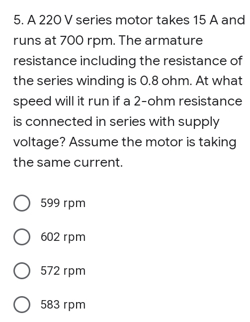 5. A 220 V series motor takes 15 A and
runs at 700 rpm. The armature
resistance including the resistance of
the series winding is 0.8 ohm. At what
speed will it run if a 2-ohm resistance
is connected in series with supply
voltage? Assume the motor is taking
the same current.
599 гpm
602 гpm
572 rpm
О 583 гpm
