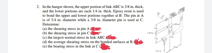 2. In the hanger shown, the upper portion of link ABC is 3/8 in. thick,
and the lower portions are each 1/4 in. thick. Epoxy resin is used
to bond the upper and lower portions together at B. The pin at A
is of 3/4 in. diameter while a 3/8 in. diameter pin is used at C.
Determine:
(a) the shearing stress in pin A
(b) the shearing stress in pin C
(c) the largest normal stress in link ABC
(d) the average shearing stress on the bonded surfaces at B
(e) the bearing stress in the link at C(
1.25 in
6in
1.75 in
Tin
10 in.
300 Ib
