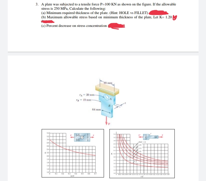 3. A plate was subjected to a tensile force P=100 KN as shown on the figure. If the allowable
stress is 250 MPa, Calculate the following:
(a) Minimum required thickness of the plate. (Hint: HOLE vs FILLET)
(b) Maximum allowable stress based on minimum thickness of the plate, Let K= 1.20 M
(c) Percent decrease on stress concentration
88 mm
A 20 mm
ra- 15 mm
64 mm
34
3.2
30
26
24
C12
20
16
16
14
14
12
03
04
06
07
