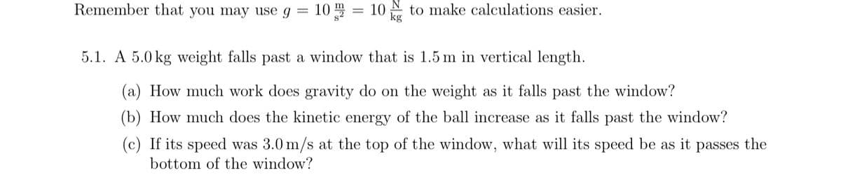 Remember that you may use g
10=10 to make calculations easier.
kg
5.1. A 5.0 kg weight falls past a window that is 1.5 m in vertical length.
(a) How much work does gravity do on the weight as it falls past the window?
(b) How much does the kinetic energy of the ball increase as it falls past the window?
(c) If its speed was 3.0 m/s at the top of the window, what will its speed be as it passes the
bottom of the window?