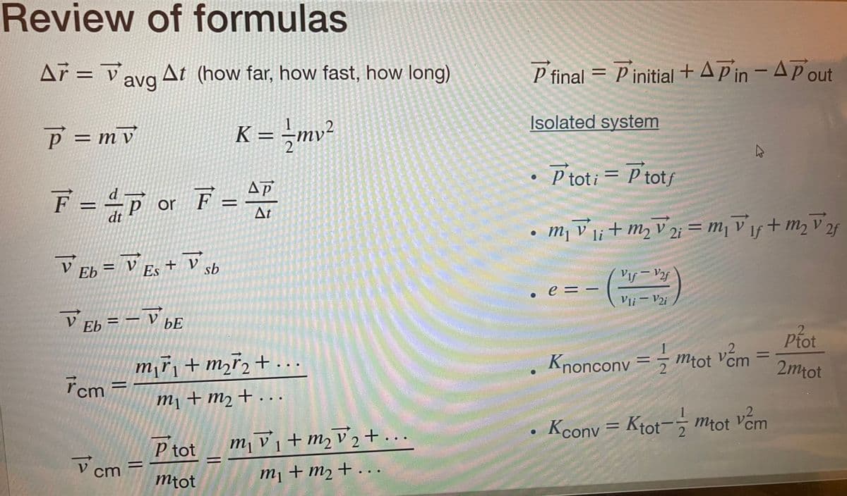 Review of formulas
Ar V
A7 = avg At (how far, how fast, how long)
P = mv
K = - /mv²
ΔΡ
F = =P or F = 47
dt
At
V Eb = V Es + V sb
V Eb = - V bE
7cm=
V
cm
m₁ř₁ + m₂ ₂ + ...
m₁ + m₂ + ...
=
P tot
mtot
m₁v₁ + m₂ √₂+...
m2 2
1
m₁ + m₂ + ...
P final - Pinitial+APin - A Pout
=
Isolated system
• Ptoti = P totf
m₁v1 + m₂ V2 = ₁1f + m₂ ²
2f
li
●
e = -
Vif - V2f
Vli - V2i
2
Knoncony == mtot vem
=
Kconv=Ktot-mtot vem
2
Ptot
2mtot