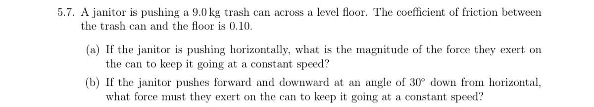 5.7. A janitor is pushing a 9.0 kg trash can across a level floor. The coefficient of friction between
the trash can and the floor is 0.10.
(a) If the janitor is pushing horizontally, what is the magnitude of the force they exert on
the can to keep it going at a constant speed?
(b) If the janitor pushes forward and downward at an angle of 30° down from horizontal,
what force must they exert on the can to keep it going at a constant speed?