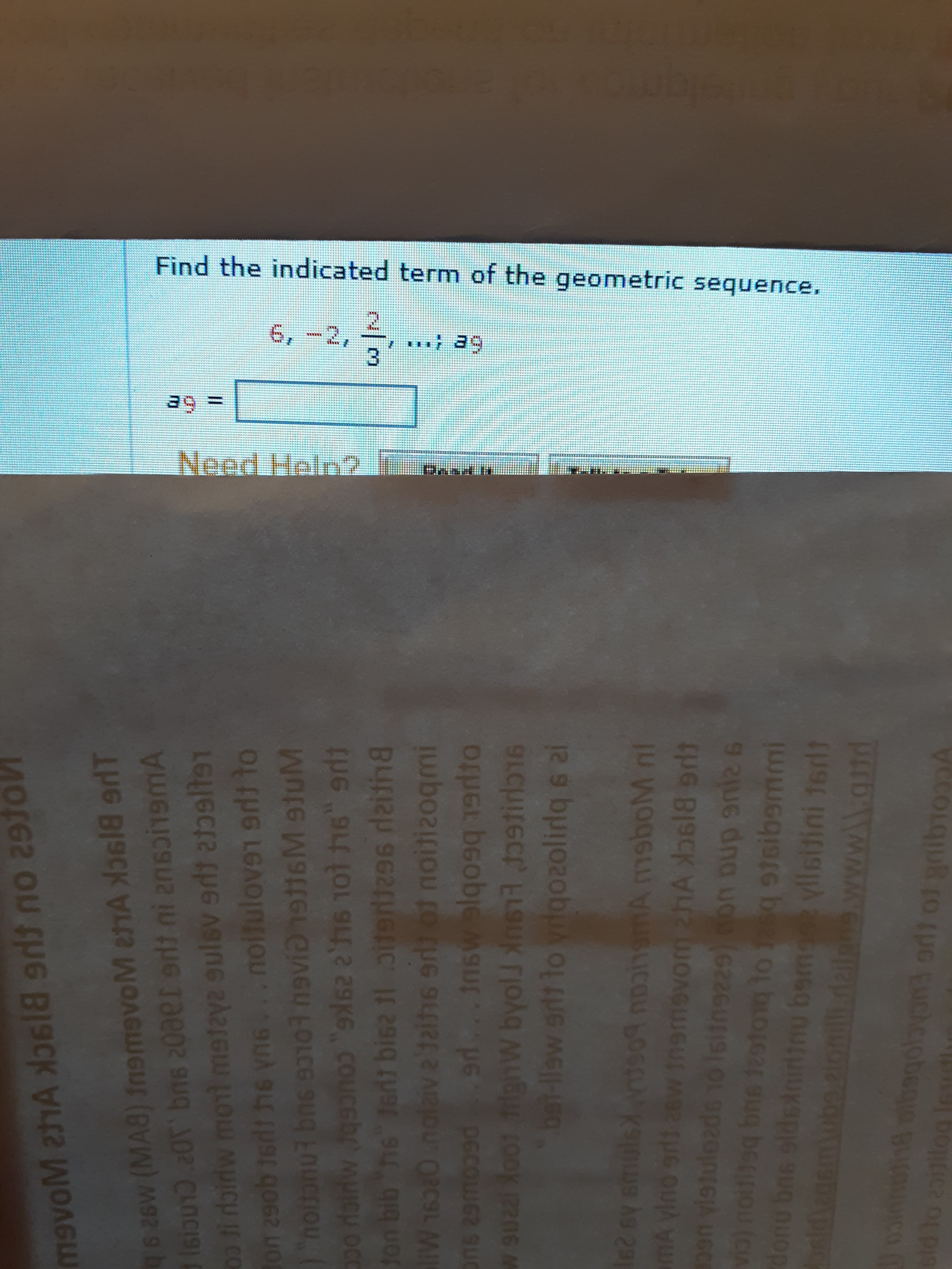 Find the indicated term of the geometric sequence.
6,-2,
3D6=
Need Helo2
626w (MA8) fnsmevoM eTA losl8 aT
1siou13 .20T bns 20aer erli ni ensoi1emA
e sulev edt atltsT
%3D
on 29ob 16dt he yn6...noilulove1 to
9n 10t h6" erli
OC
ton bib he" Ieni bisz 11 oit
B4A
~/3
ve'taihs or of noitizoqmi
ad. Insw elqo
liW 16380
bet-llew srlt lo vrlgozolirlq 6 al
291
mA
MA msboM nl
226U
2otog to 1asq stsibemmi
U6C
(cIA
done
9 2UG dna uou
bema yllsitini 16dt
sgolby ol
Ab.
