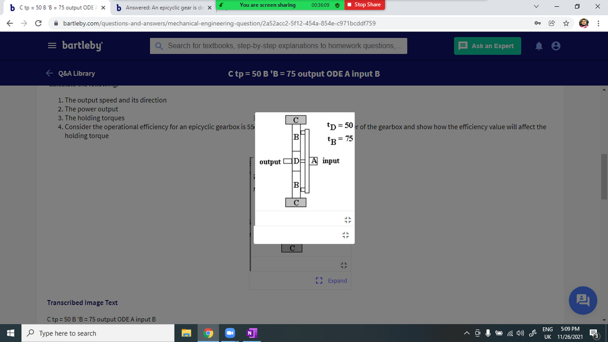 b C tp = 50 B 'B = 75 output ODE A X
b Answered: An epicyclic gear is de x
You are screen sharing
00:36:09 O
1 Stop Share
A bartleby.com/questions-and-answers/mechanical-engineering-question/2a52acc2-5f12-454a-854e-c971bcddf759
= bartleby
Q Search for textbooks, step-by-step explanations to homework questions,
E Ask an Expert
e Q&A Library
C tp = 50 B 'B = 75 output ODE A input B
1. The output speed and its direction
2. The power output
3. The holding torques
4. Consider the operational efficiency for an epicyclic gearbox is 55
holding torque
tp = 50r of the gearbox and show how the efficiency value will affect the
B
tR = 75
output ODEA input
B
C
E Expand
Transcribed Image Text
C tp = 50 B 'B = 75 output ODE A input B
ENG
5:09 PM
P Type here to search
N
UK
11/26/2021
