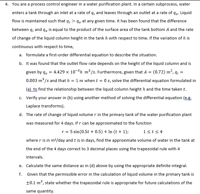 4. You are a process control engineer in a water purification plant. In a certain subprocess, water
enters a tank through an inlet at a rate of q; and leaves through an outlet at a rate of q. Liquid
flow is maintained such that q; > 9, at any given time. It has been found that the difference
between q; and q, is equal to the product of the surface area of the tank bottom A and the rate
of change of the liquid column height in the tank h with respect to time. If the variation of h is
continuous with respect to time,
a. formulate a first-order differential equation to describe the situation.
b. It was found that the outlet flow rate depends on the height of the liquid column and is
(0.72) m², q; =
0.003 m³ /s and that h = 1 m when t = 0 s, solve the differential equation formulated in
(a) to find the relationship between the liquid column height h and the time taken t.
c. Verify your answer in (b) using another method of solving the differential equation (e.g.
given by q, = 4.429 x 10-3h m³/s. Furthermore, given that A =
Laplace transforms).
d. The rate of change of liquid volume r in the primary tank of the water purification plant
was measured for 4 days. If r can be approximated to the function
r = 5 sin(0.5t + 0.5) + In (t + 1);
1sts 4
where r is in m?/day and t is in days, find the approximate volume of water in the tank at
the end of the 4 days correct to 3 decimal places using the trapezoidal rule with 4
intervals.
e. Calculate the same distance as in (d) above by using the appropriate definite integral.
f. Given that the permissible error in the calculation of liquid volume in the primary tank is
+0.1 m³, state whether the trapezoidal rule is appropriate for future calculations of the
same quantity.
