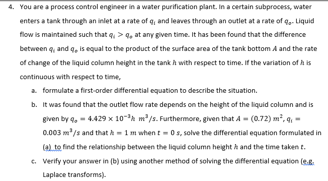 4. You are a process control engineer in a water purification plant. In a certain subprocess, water
enters a tank through an inlet at a rate of q; and leaves through an outlet at a rate of q. Liquid
flow is maintained such that q; > 9, at any given time. It has been found that the difference
between q; and q, is equal to the product of the surface area of the tank bottom A and the rate
of change of the liquid column height in the tank h with respect to time. If the variation of h is
continuous with respect to time,
a. formulate a first-order differential equation to describe the situation.
b. It was found that the outlet flow rate depends on the height of the liquid column and is
(0.72) m², q; =
0.003 m³ /s and that h = 1 m when t = 0 s, solve the differential equation formulated in
(a) to find the relationship between the liquid column height h and the time taken t.
given by q, = 4.429 x 10-3h m³/s. Furthermore, given that A =
c. Verify your answer in (b) using another method of solving the differential equation (e.g.
Laplace transforms).
