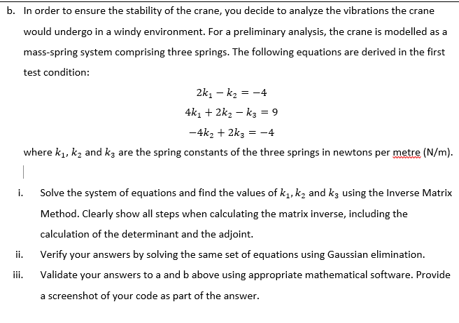 b. In order to ensure the stability of the crane, you decide to analyze the vibrations the crane
would undergo in a windy environment. For a preliminary analysis, the crane is modelled as a
mass-spring system comprising three springs. The following equations are derived in the first
test condition:
2k, - k2 = -4
4k, + 2k2 – kz = 9
-4k2 + 2k3 = -4
where k1, kz and kz are the spring constants of the three springs in newtons per metre (N/m).
i.
Solve the system of equations and find the values of k1, k2 and kg using the Inverse Matrix
Method. Clearly show all steps when calculating the matrix inverse, including the
calculation of the determinant and the adjoint.
ii.
Verify your answers by solving the same set of equations using Gaussian elimination.
iii.
Validate your answers to a and b above using appropriate mathematical software. Provide
a screenshot of your code as part of the answer.
