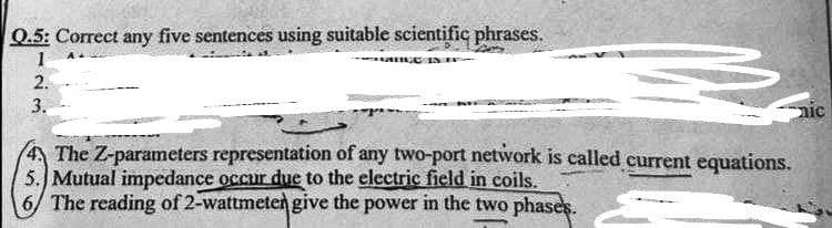 Q.5: Correct any five sentences using suitable scientific phrases.
1
TAMAGE INTE-
2.
3.
nic
The Z-parameters representation of any two-port network is called current equations.
5. Mutual impedance occur due to the electric field in coils.
6/ The reading of 2-wattmeter give the power in the two phases.