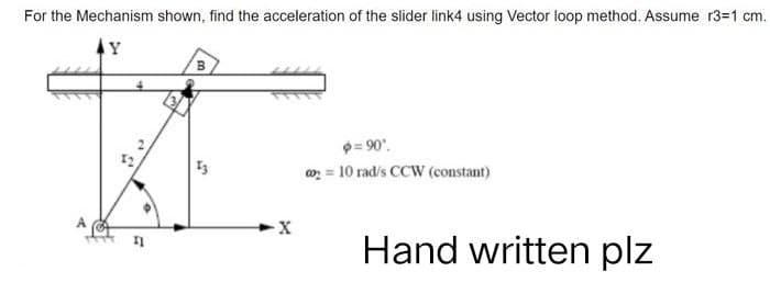 For the Mechanism shown, find the acceleration of the slider link4 using Vector loop method. Assume r3=1 cm.
Y
B
KE
13
=90°.
00₂= 10 rad/s CCW (constant)
X
Hand written plz
a
