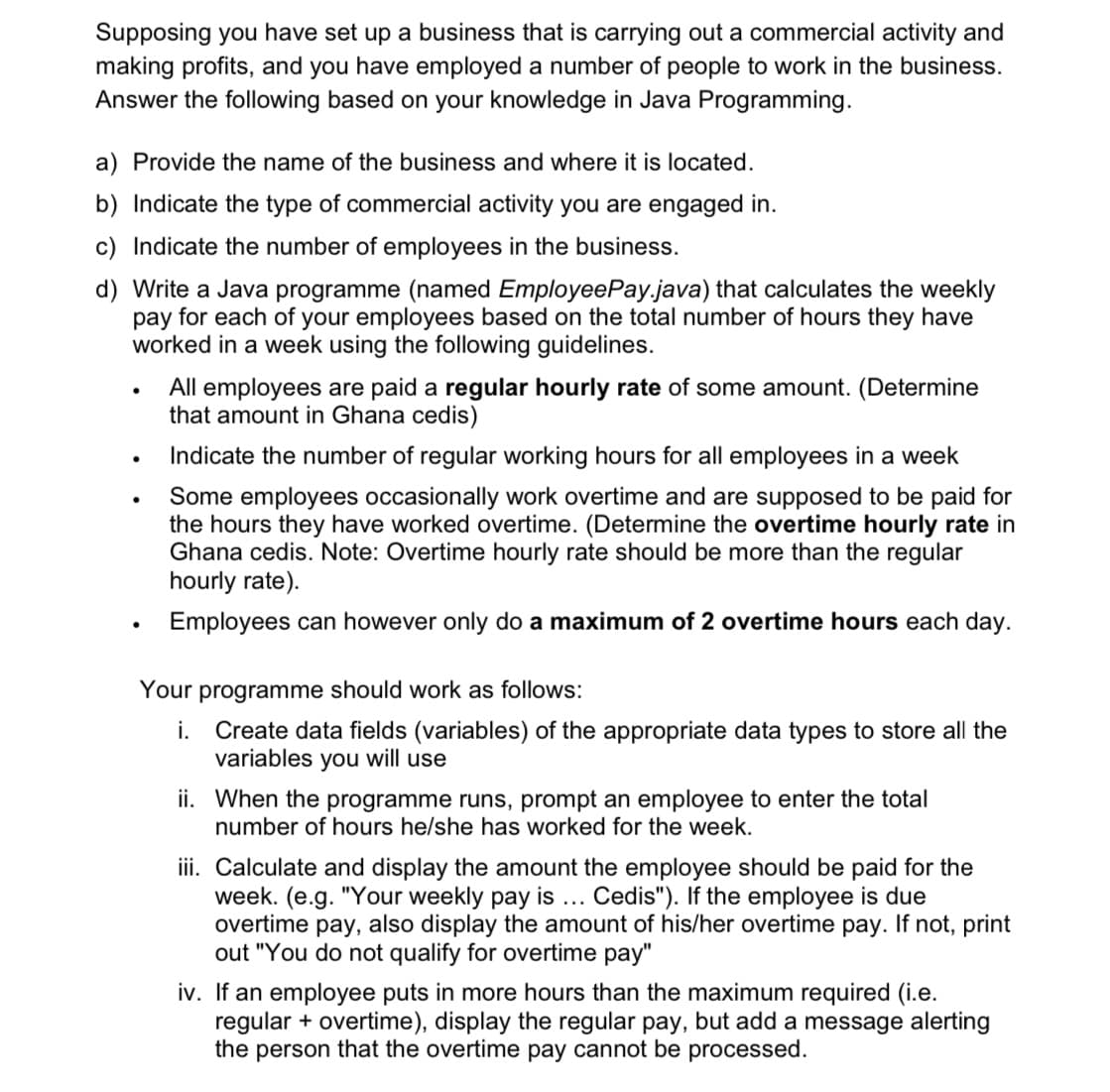 Supposing you have set up a business that is carrying out a commercial activity and
making profits, and you have employed a number of people to work in the business.
Answer the following based on your knowledge in Java Programming.
a) Provide the name of the business and where it is located.
b) Indicate the type of commercial activity you are engaged in.
c) Indicate the number of employees in the business.
d) Write a Java programme (named EmployeePay.java) that calculates the weekly
pay for each of your employees based on the total number of hours they have
worked in a week using the following guidelines.
All employees are paid a regular hourly rate of some amount. (Determine
that amount in Ghana cedis)
Indicate the number of regular working hours for all employees in a week
Some employees occasionally work overtime and are supposed to be paid for
the hours they have worked overtime. (Determine the overtime hourly rate in
Ghana cedis. Note: Overtime hourly rate should be more than the regular
hourly rate).
Employees can however only do a maximum of 2 overtime hours each day.
Your programme should work as follows:
i. Create data fields (variables) of the appropriate data types to store all the
variables you will use
ii. When the programme runs, prompt an employee to enter the total
number of hours he/she has worked for the week.
iii. Calculate and display the amount the employee should be paid for the
week. (e.g. "Your weekly pay is... Cedis"). If the employee is due
overtime pay, also display the amount of his/her overtime pay. If not, print
out "You do not qualify for overtime pay"
iv. If an employee puts in more hours than the maximum required (i.e.
regular + overtime), display the regular pay, but add a message alerting
the person that the overtime pay cannot be processed.
