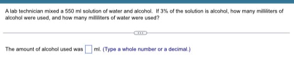 A lab technician mixed a 550 ml solution of water and alcohol. If 3% of the solution is alcohol, how many milliliters of
alcohol were used, and how many milliliters of water were used?
The amount of alcohol used was
ml. (Type a whole number or a decimal.)