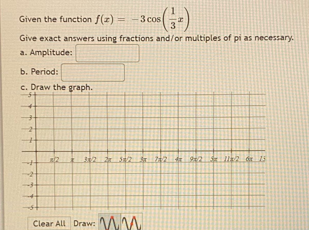 Given the function f(x) = – 3 cos
Give exact answers using fractions and/or multiples of pi as necessary.
a. Amplitude:
b. Period:
c. Draw the graph.
4
37/2
57/2
37T
77/2
9n/2
5T 11T/2 ỐT
13
-2
-5+
Clear All Draw: MM.
