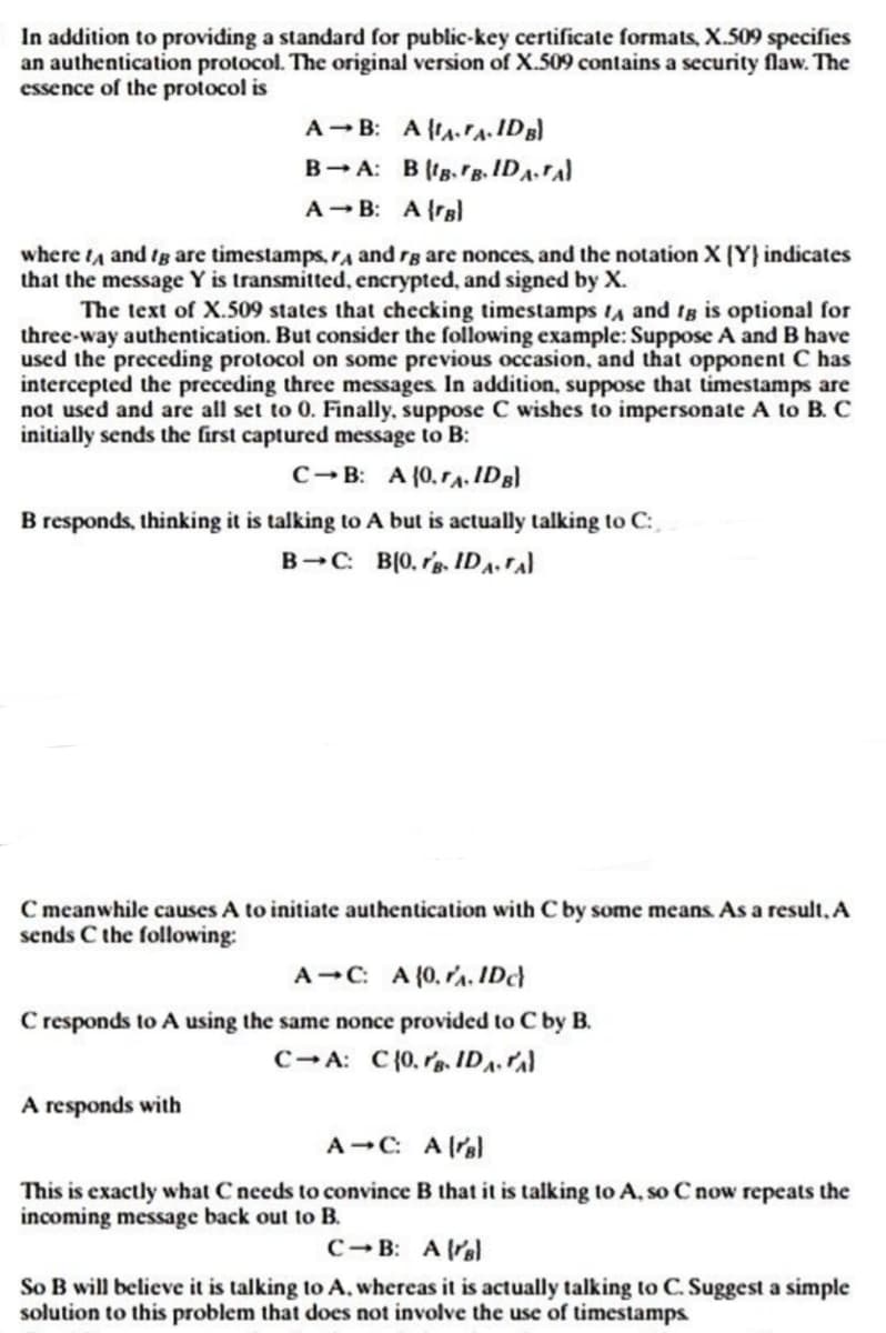 In addition to providing a standard for public-key certificate formats, X.509 specifies
an authentication protocol. The original version of X.509 contains a security flaw. The
essence of the protocol is
A B: AAA. IDB)
BA:
A B: A (B)
where I and I are timestamps, A and rg are nonces, and the notation X (Y) indicates
that the message Y is transmitted, encrypted, and signed by X.
BIB.FB.IDATA)
The text of X.509 states that checking timestamps A and tg is optional for
three-way authentication. But consider the following example: Suppose A and B have
used the preceding protocol on some previous occasion, and that opponent C has
intercepted the preceding three messages. In addition, suppose that timestamps are
not used and are all set to 0. Finally, suppose C wishes to impersonate A to B. C
initially sends the first captured message to B:
C-B: A (0.A. IDB)
B responds, thinking it is talking to A but is actually talking to C:
B-C: B(0.g. IDA-TA
C meanwhile causes A to initiate authentication with C by some means. As a result, A
sends C the following:
A-C: A (0.A. IDC)
C responds to A using the same nonce provided to C by B.
C-A: C{0.. IDA.Al
A responds with
A-C: Aral
This is exactly what C needs to convince B that it is talking to A, so C now repeats the
incoming message back out to B.
C-B: Aral
So B will believe it is talking to A, whereas it is actually talking to C. Suggest a simple
solution to this problem that does not involve the use of timestamps.