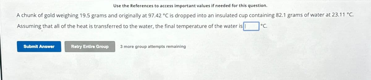 Use the References to access important values if needed for this question.
A chunk of gold weighing 19.5 grams and originally at 97.42 °C is dropped into an insulated cup containing 82.1 grams of water at 23.11 °C.
Assuming that all of the heat is transferred to the water, the final temperature of the water is
°C.
Submit Answer
Retry Entire Group
3 more group attempts remaining