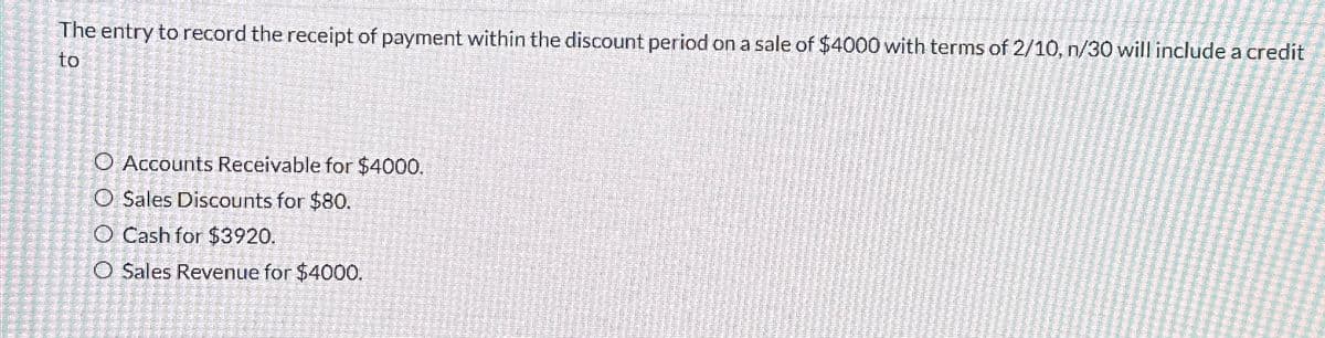 The entry to record the receipt of payment within the discount period on a sale of $4000 with terms of 2/10, n/30 will include a credit
to
O Accounts Receivable for $4000.
O Sales Discounts for $80.
O Cash for $3920.
O Sales Revenue for $4000.