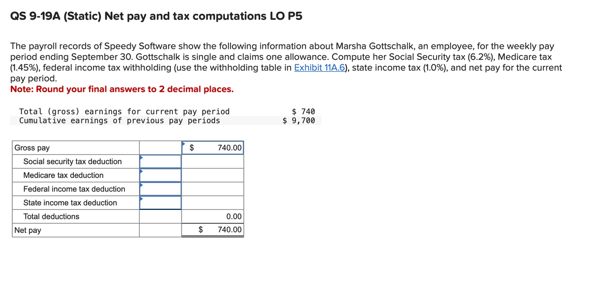 QS 9-19A (Static) Net pay and tax computations LO P5
The payroll records of Speedy Software show the following information about Marsha Gottschalk, an employee, for the weekly pay
period ending September 30. Gottschalk is single and claims one allowance. Compute her Social Security tax (6.2%), Medicare tax
(1.45%), federal income tax withholding (use the withholding table in Exhibit 11A.6), state income tax (1.0%), and net pay for the current
pay period.
Note: Round your final answers to 2 decimal places.
Total (gross) earnings for current pay period
Cumulative earnings of previous pay periods
Gross pay
Social security tax deduction
Medicare tax deduction
Federal income tax deduction
State income tax deduction
Total deductions
Net pay
$
740.00
0.00
$ 740.00
$ 740
$ 9,700