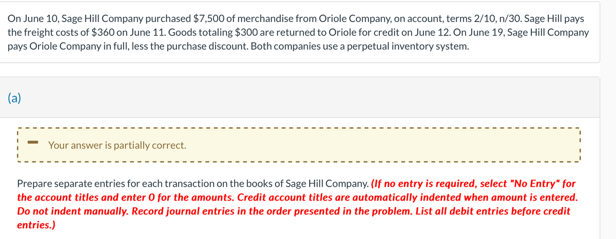 On June 10, Sage Hill Company purchased $7,500 of merchandise from Oriole Company, on account, terms 2/10, n/30. Sage Hill pays
the freight costs of $360 on June 11. Goods totaling $300 are returned to Oriole for credit on June 12. On June 19, Sage Hill Company
pays Oriole Company in full, less the purchase discount. Both companies use a perpetual inventory system.
(a)
Your answer is partially correct.
Prepare separate entries for each transaction on the books of Sage Hill Company. (If no entry is required, select "No Entry" for
the account titles and enter O for the amounts. Credit account titles are automatically indented when amount is entered.
Do not indent manually. Record journal entries in the order presented in the problem. List all debit entries before credit
entries.)