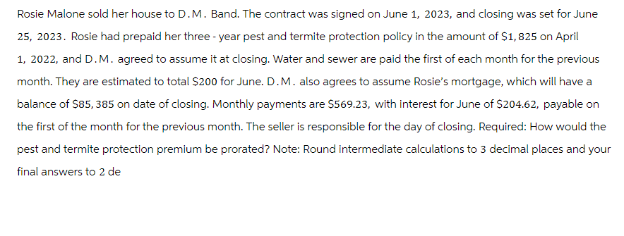 Rosie Malone sold her house to D.M. Band. The contract was signed on June 1, 2023, and closing was set for June
25, 2023. Rosie had prepaid her three-year pest and termite protection policy in the amount of $1,825 on April
1, 2022, and D.M. agreed to assume it at closing. Water and sewer are paid the first of each month for the previous
month. They are estimated to total $200 for June. D.M. also agrees to assume Rosie's mortgage, which will have a
balance of $85, 385 on date of closing. Monthly payments are $569.23, with interest for June of $204.62, payable on
the first of the month for the previous month. The seller is responsible for the day of closing. Required: How would the
pest and termite protection premium be prorated? Note: Round intermediate calculations to 3 decimal places and your
final answers to 2 de