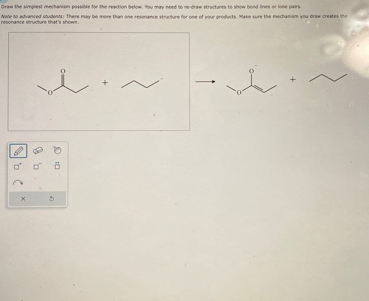 Draw the simplest mechanism possible for the reaction below. You may need to re-draw structures to show bond lines or lone pairs.
Note to advanced students: There may be more than one resonance structure for one of your products. Make sure the mechanism you draw creates the
resonance structure that's shown.
Ś
+
+