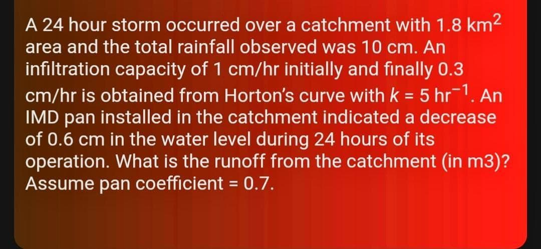 A 24 hour storm occurred over a catchment with 1.8 km2
area and the total rainfall observed was 10 cm. An
infiltration capacity of 1 cm/hr initially and finally 0.3
cm/hr is obtained from Horton's curve with k = 5 hr-1. An
IMD pan installed in the catchment indicated a decrease
of 0.6 cm in the water level during 24 hours of its
operation. What is the runoff from the catchment (in m3)?
Assume pan coefficient = 0.7.
