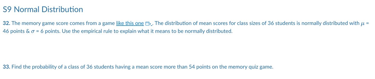 S9 Normal Distribution
32. The memory game score comes from a game like this one. The distribution of mean scores for class sizes of 36 students is normally distributed with µ =
46 points & σ = 6 points. Use the empirical rule to explain what it means to be normally distributed.
33. Find the probability of a class of 36 students having a mean score more than 54 points on the memory quiz game.