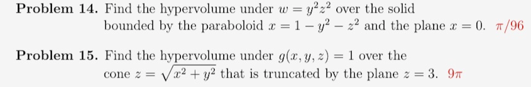 Problem 14. Find the hypervolume under w = y²z² over the solid
2
bounded by the paraboloid x = 1 - y² - z² and the plane x = 0. π/96
Problem 15. Find the hypervolume under g(x, y, z) = 1 over the
cone 2 = √x² + y² that is truncated by the plane z = 3. 9