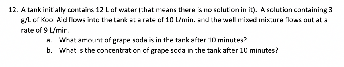 12. A tank initially contains 12 L of water (that means there is no solution in it). A solution containing 3
g/L of Kool Aid flows into the tank at a rate of 10 L/min. and the well mixed mixture flows out at a
rate of 9 L/min.
a. What amount of grape soda is in the tank after 10 minutes?
b. What is the concentration of grape soda in the tank after 10 minutes?