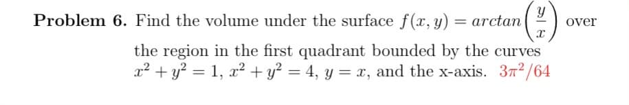 Problem 6. Find the volume under the surface f(x, y) = arctan (¹)
the region in the first quadrant bounded by the curves
x² + y² = 1, x² + y² = 4, y = x, and the x-axis. 32/64
over